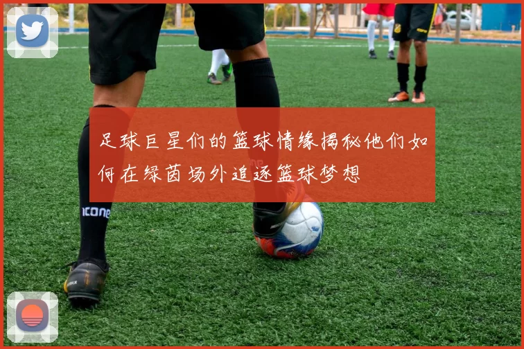 足球巨星们的篮球情缘揭秘他们如何在绿茵场外追逐篮球梦想