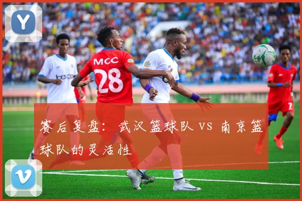 赛后复盘：武汉篮球队 vs 南京篮球队的灵活性