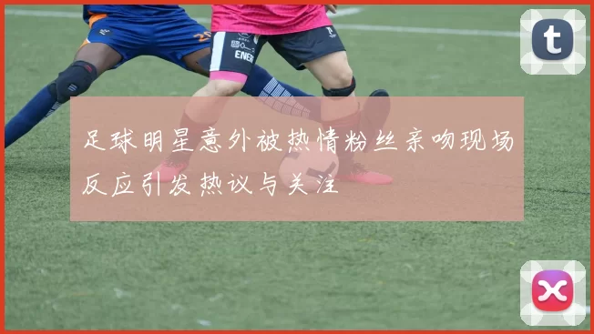足球明星意外被热情粉丝亲吻现场反应引发热议与关注