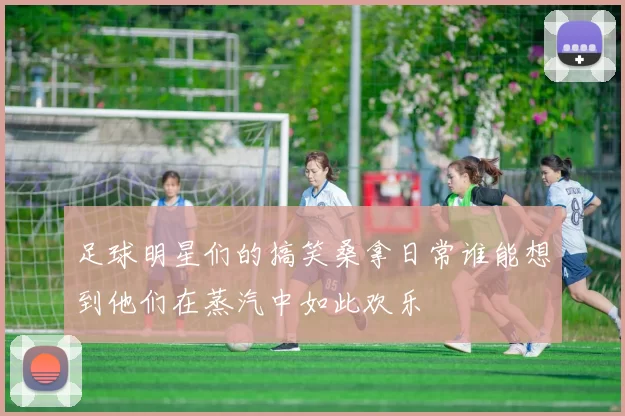 足球明星们的搞笑桑拿日常谁能想到他们在蒸汽中如此欢乐