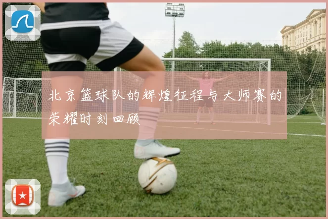 北京篮球队的辉煌征程与大师赛的荣耀时刻回顾