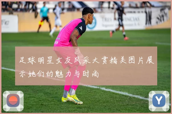 足球明星女友风采大赏精美图片展示她们的魅力与时尚