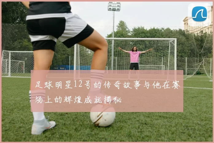 足球明星12号的传奇故事与他在赛场上的辉煌成就揭秘