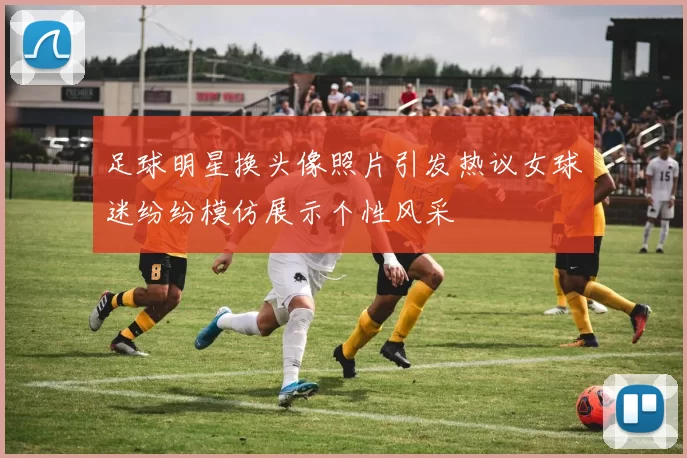 足球明星换头像照片引发热议女球迷纷纷模仿展示个性风采