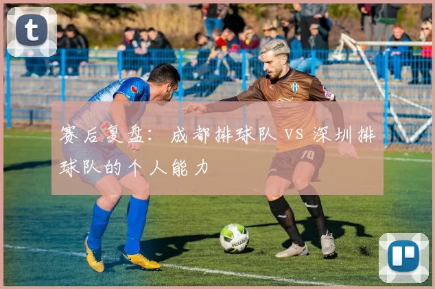 赛后复盘：成都排球队 vs 深圳排球队的个人能力